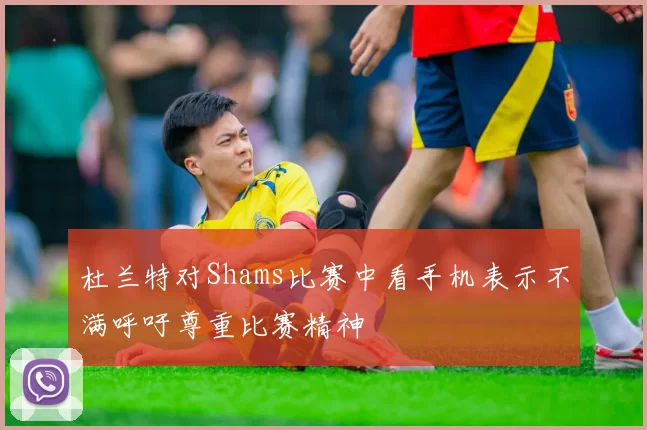 杜兰特对Shams比赛中看手机表示不满呼吁尊重比赛精神