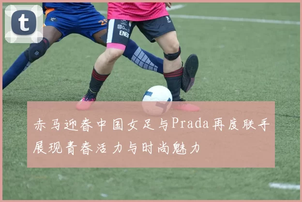 赤马迎春中国女足与Prada再度联手展现青春活力与时尚魅力