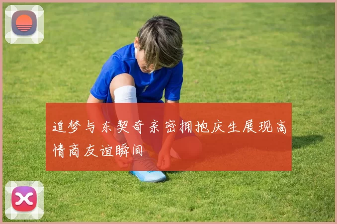 追梦与东契奇亲密拥抱庆生展现高情商友谊瞬间