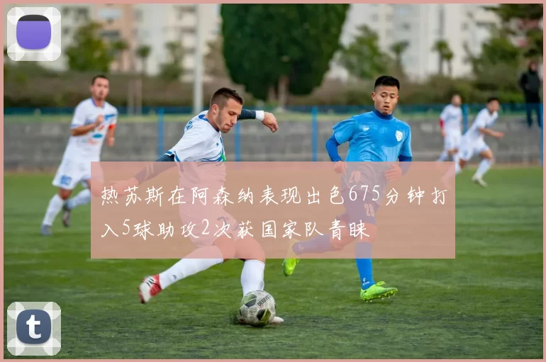 热苏斯在阿森纳表现出色675分钟打入5球助攻2次获国家队青睐