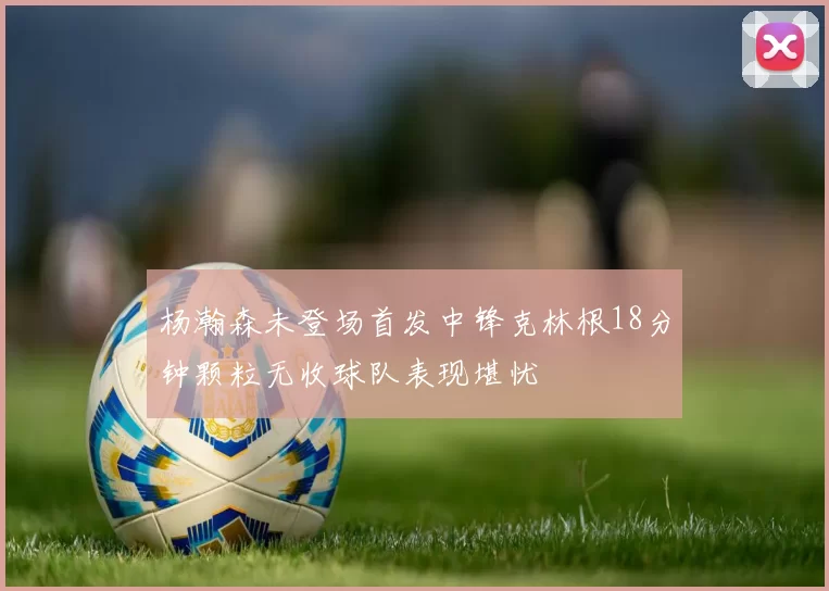 杨瀚森未登场首发中锋克林根18分钟颗粒无收球队表现堪忧