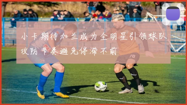 小卡期待加兰成为全明星引领球队攻防节奏避免停滞不前
