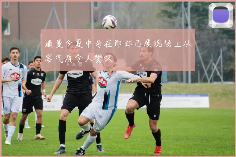道曼今夏中考在即却已展现场上从容气质令人赞叹
