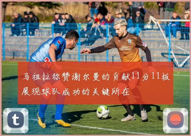 马祖拉称赞谢尔曼的贡献11分11板展现球队成功的关键所在