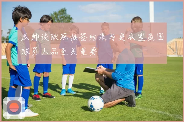 瓜帅谈欧冠抽签结果与更衣室氛围球员人品至关重要