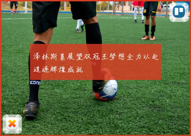 泽林斯基展望双冠王梦想全力以赴追逐辉煌成就