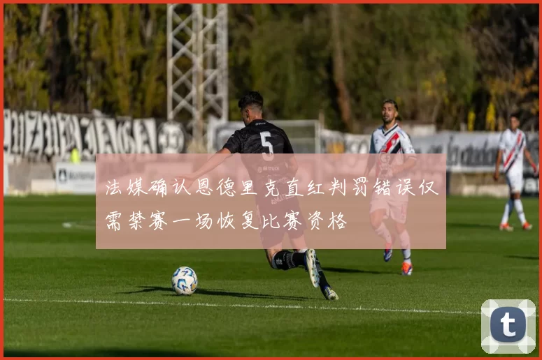 法媒确认恩德里克直红判罚错误仅需禁赛一场恢复比赛资格