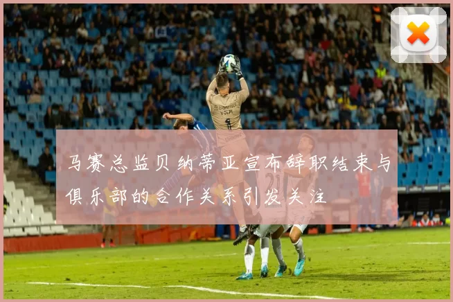 马赛总监贝纳蒂亚宣布辞职结束与俱乐部的合作关系引发关注
