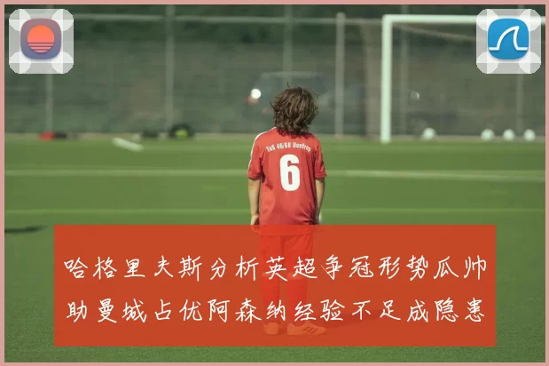 哈格里夫斯分析英超争冠形势瓜帅助曼城占优阿森纳经验不足成隐患