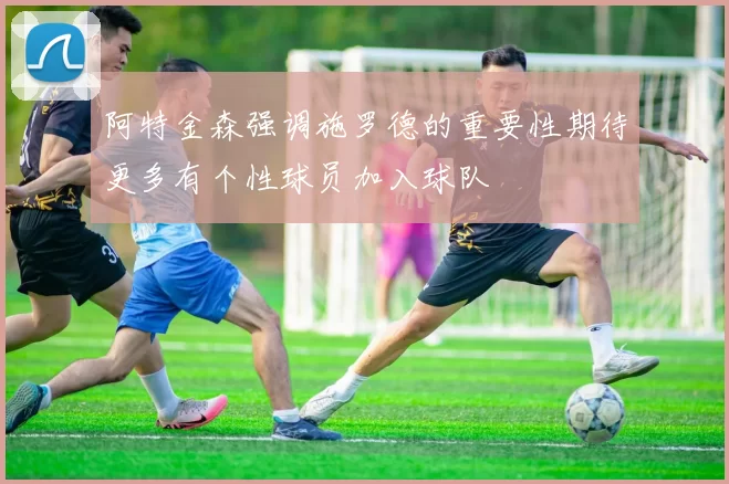 阿特金森强调施罗德的重要性期待更多有个性球员加入球队